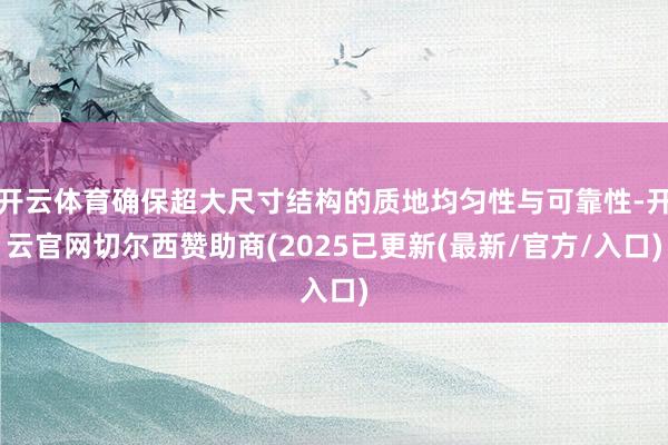 开云体育确保超大尺寸结构的质地均匀性与可靠性-开云官网切尔西赞助商(2025已更新(最新/官方/入口)