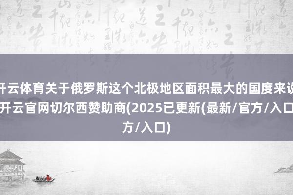 开云体育关于俄罗斯这个北极地区面积最大的国度来说-开云官网切尔西赞助商(2025已更新(最新/官方/入口)