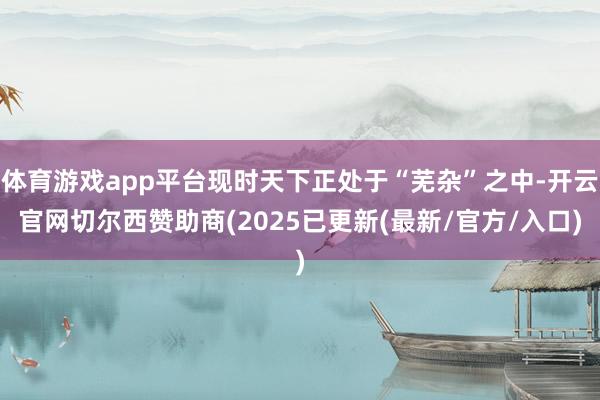 体育游戏app平台现时天下正处于“芜杂”之中-开云官网切尔西赞助商(2025已更新(最新/官方/入口)