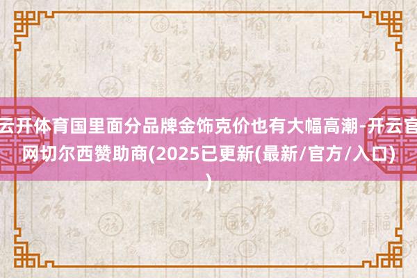云开体育国里面分品牌金饰克价也有大幅高潮-开云官网切尔西赞助商(2025已更新(最新/官方/入口)