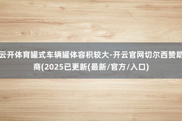云开体育罐式车辆罐体容积较大-开云官网切尔西赞助商(2025已更新(最新/官方/入口)