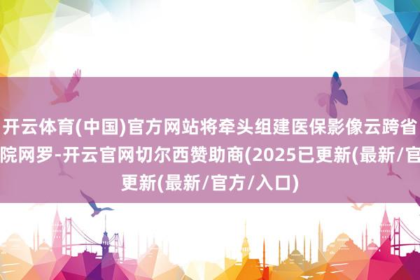 开云体育(中国)官方网站将牵头组建医保影像云跨省秒调阅病院网罗-开云官网切尔西赞助商(2025已更新(最新/官方/入口)