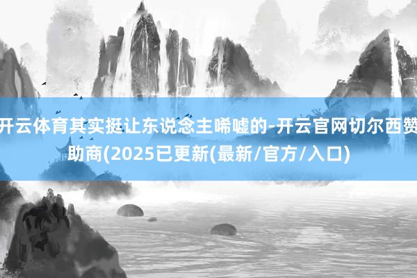 开云体育其实挺让东说念主唏嘘的-开云官网切尔西赞助商(2025已更新(最新/官方/入口)