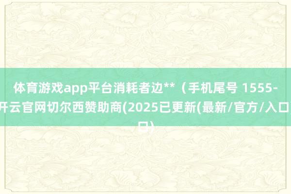 体育游戏app平台消耗者边**（手机尾号 1555-开云官网切尔西赞助商(2025已更新(最新/官方/入口)