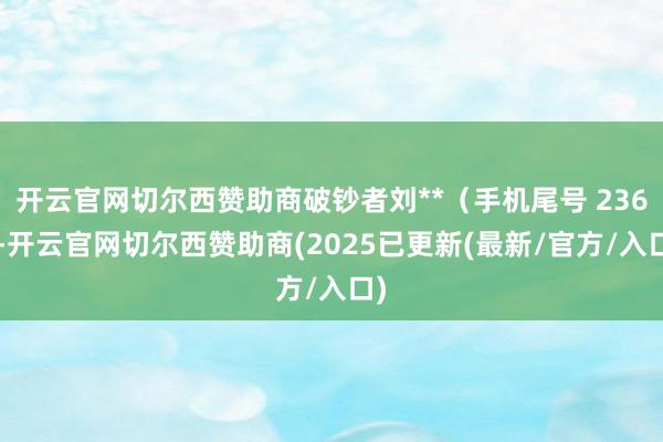 开云官网切尔西赞助商破钞者刘**(手机尾号 2365-开云官网切尔西赞助商(2025已更新(最新/官方/入口)